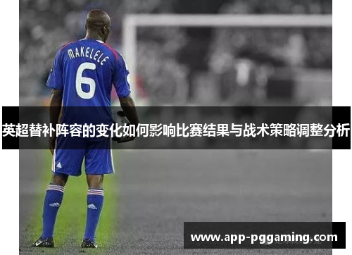 英超替补阵容的变化如何影响比赛结果与战术策略调整分析