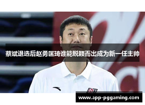 蔡斌退选后赵勇匡琦谁能脱颖而出成为新一任主帅