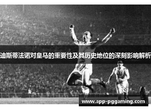 迪斯蒂法诺对皇马的重要性及其历史地位的深刻影响解析