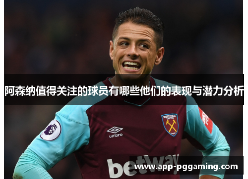 阿森纳值得关注的球员有哪些他们的表现与潜力分析