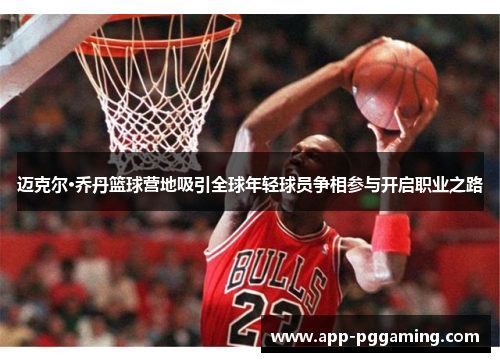 迈克尔·乔丹篮球营地吸引全球年轻球员争相参与开启职业之路