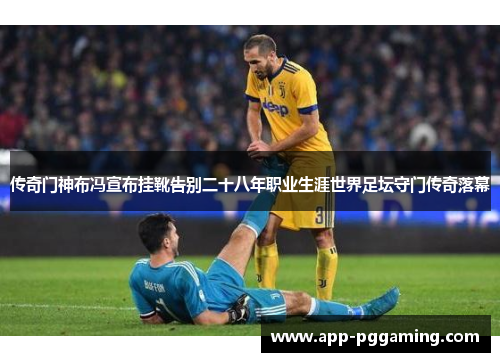 传奇门神布冯宣布挂靴告别二十八年职业生涯世界足坛守门传奇落幕